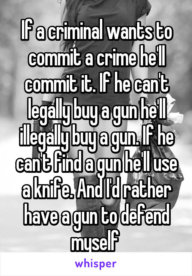 If a criminal wants to commit a crime he'll commit it. If he can't legally buy a gun he'll illegally buy a gun. If he can't find a gun he'll use a knife. And I'd rather have a gun to defend myself 