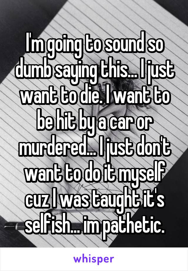 I'm going to sound so dumb saying this... I just want to die. I want to be hit by a car or murdered... I just don't want to do it myself cuz I was taught it's selfish... im pathetic.