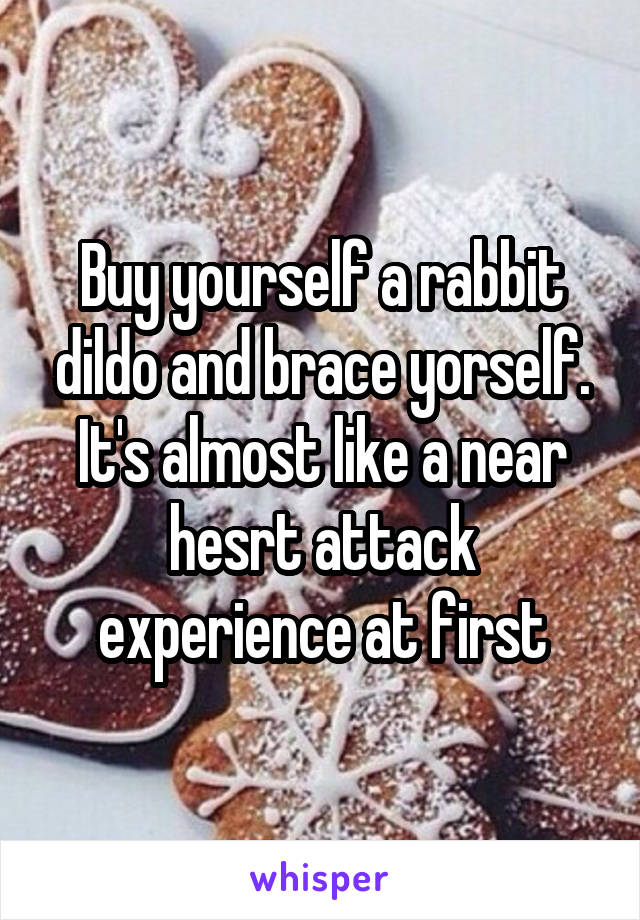 Buy yourself a rabbit dildo and brace yorself. It's almost like a near hesrt attack experience at first