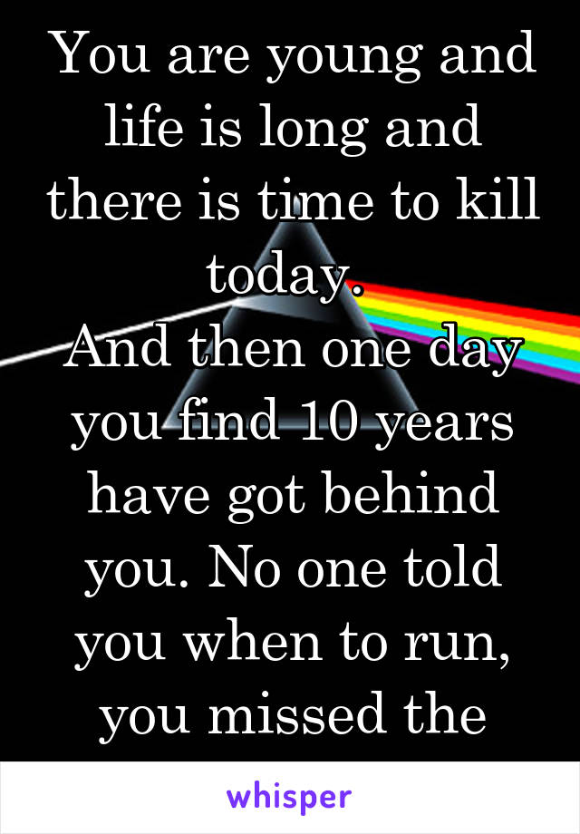 You are young and life is long and there is time to kill today. 
And then one day you find 10 years have got behind you. No one told you when to run, you missed the starting gun.