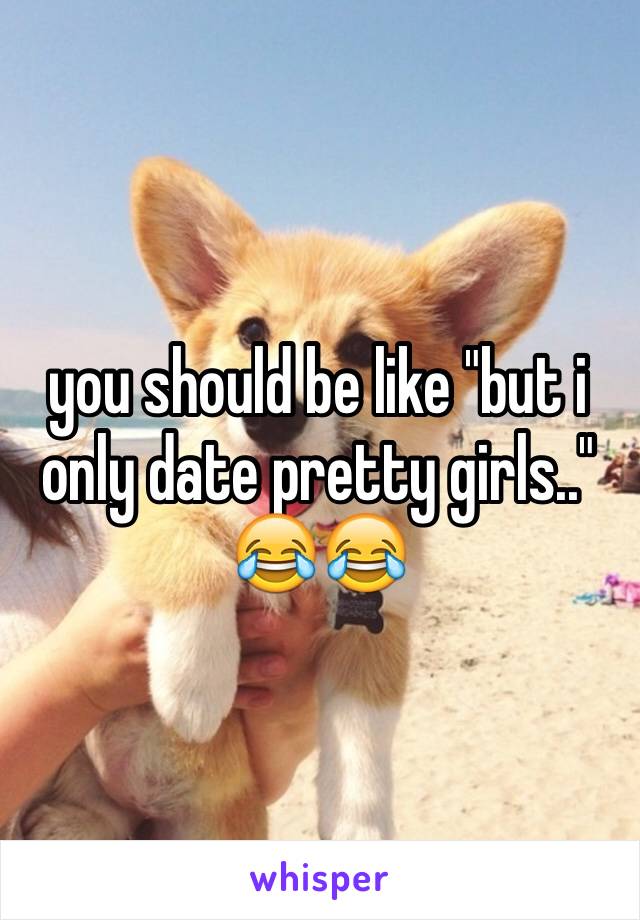 you should be like "but i only date pretty girls.." 😂😂