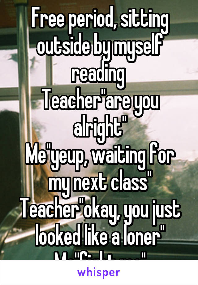 Free period, sitting outside by myself reading 
Teacher"are you alright"
Me"yeup, waiting for my next class"
Teacher"okay, you just looked like a loner"
Me"fight me"