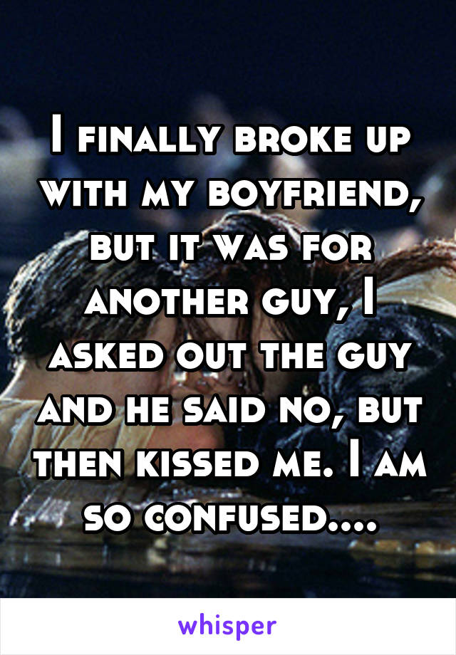 I finally broke up with my boyfriend, but it was for another guy, I asked out the guy and he said no, but then kissed me. I am so confused....