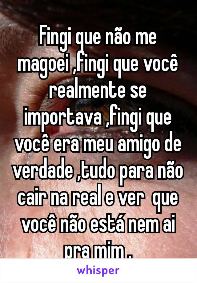 Fingi que não me magoei ,fingi que você realmente se importava ,fingi que você era meu amigo de verdade ,tudo para não cair na real e ver  que você não está nem ai pra mim .