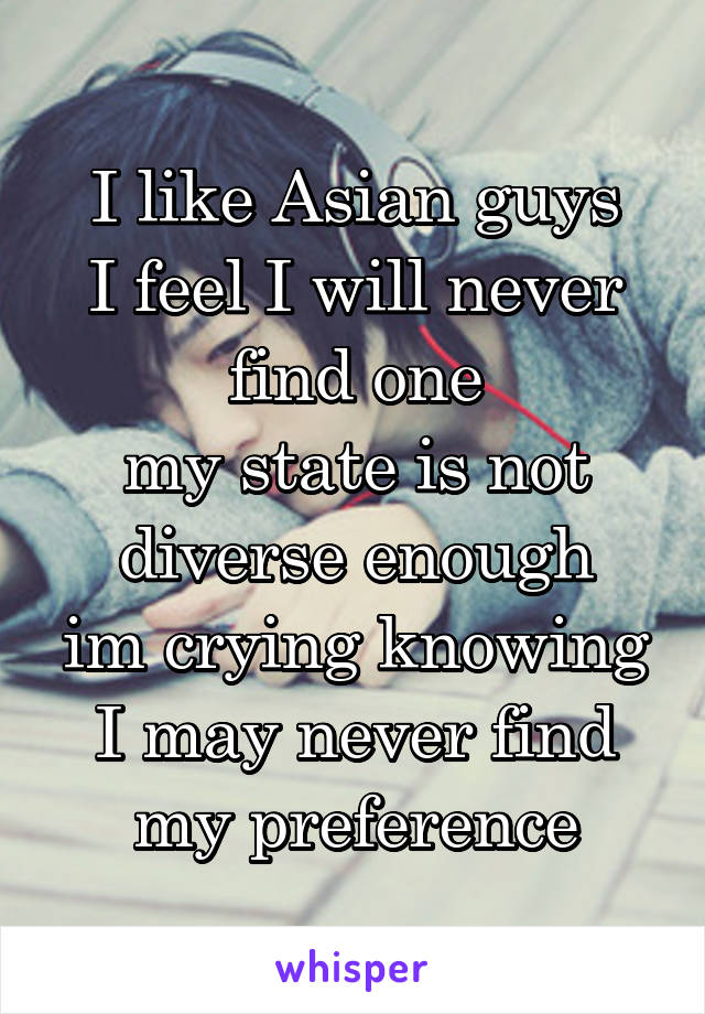 I like Asian guys
I feel I will never find one
my state is not diverse enough
im crying knowing I may never find my preference