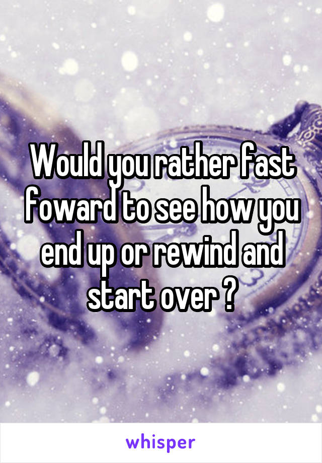 Would you rather fast foward to see how you end up or rewind and start over ?