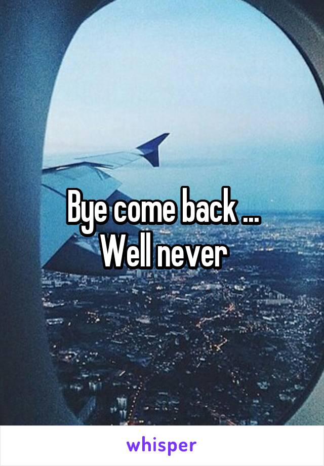 Bye come back ...
Well never