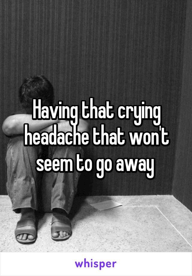 Having that crying headache that won't seem to go away 