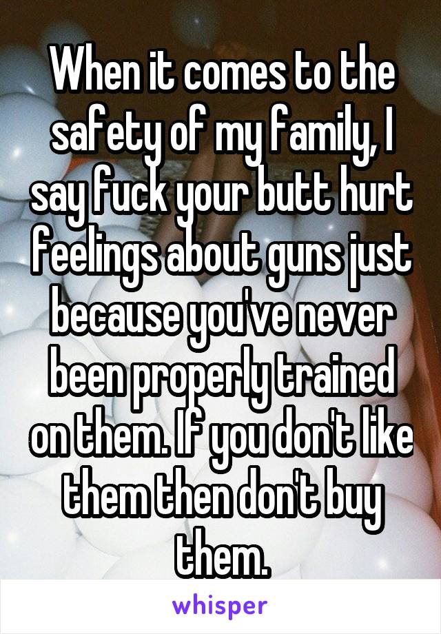 When it comes to the safety of my family, I say fuck your butt hurt feelings about guns just because you've never been properly trained on them. If you don't like them then don't buy them.