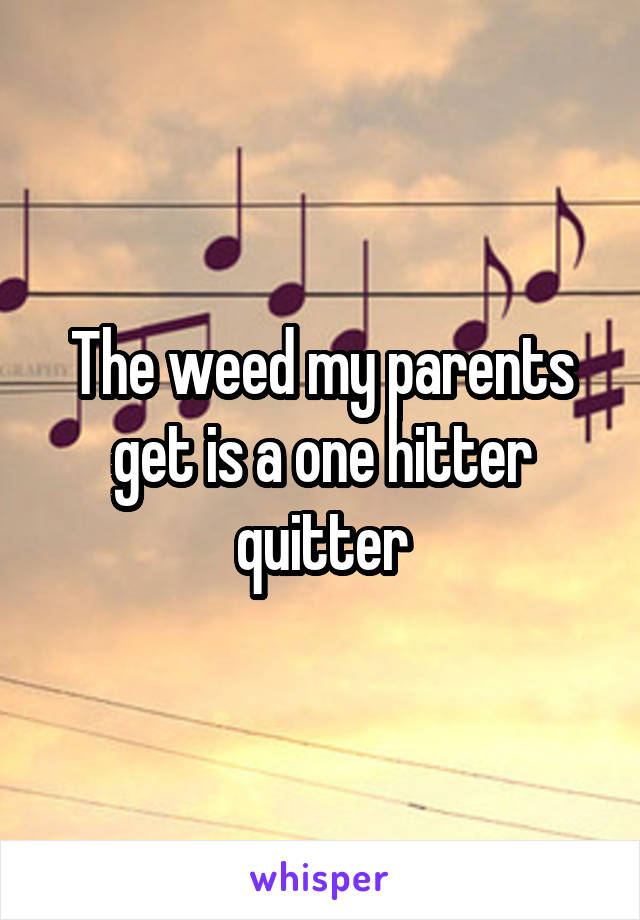 The weed my parents get is a one hitter quitter