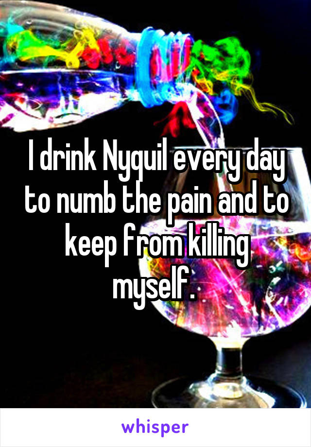 I drink Nyquil every day to numb the pain and to keep from killing myself. 