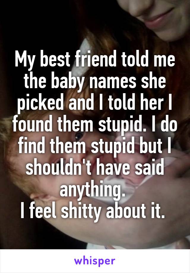 My best friend told me the baby names she picked and I told her I found them stupid. I do find them stupid but I shouldn't have said anything. 
I feel shitty about it. 