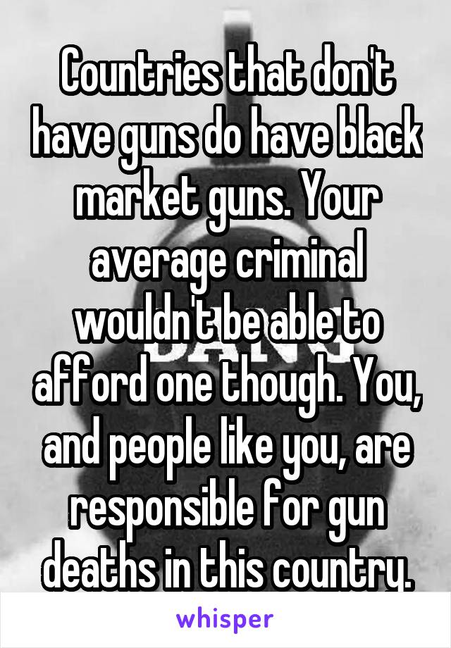 Countries that don't have guns do have black market guns. Your average criminal wouldn't be able to afford one though. You, and people like you, are responsible for gun deaths in this country.