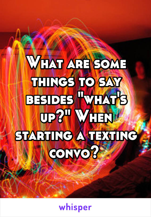 What are some things to say besides "what's up?" When starting a texting convo? 