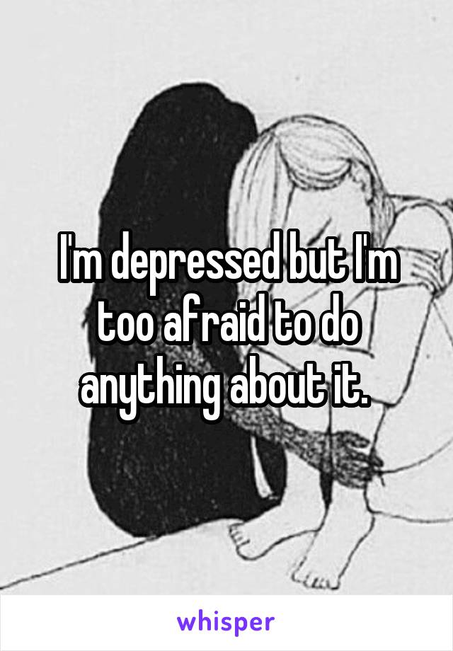 I'm depressed but I'm too afraid to do anything about it. 