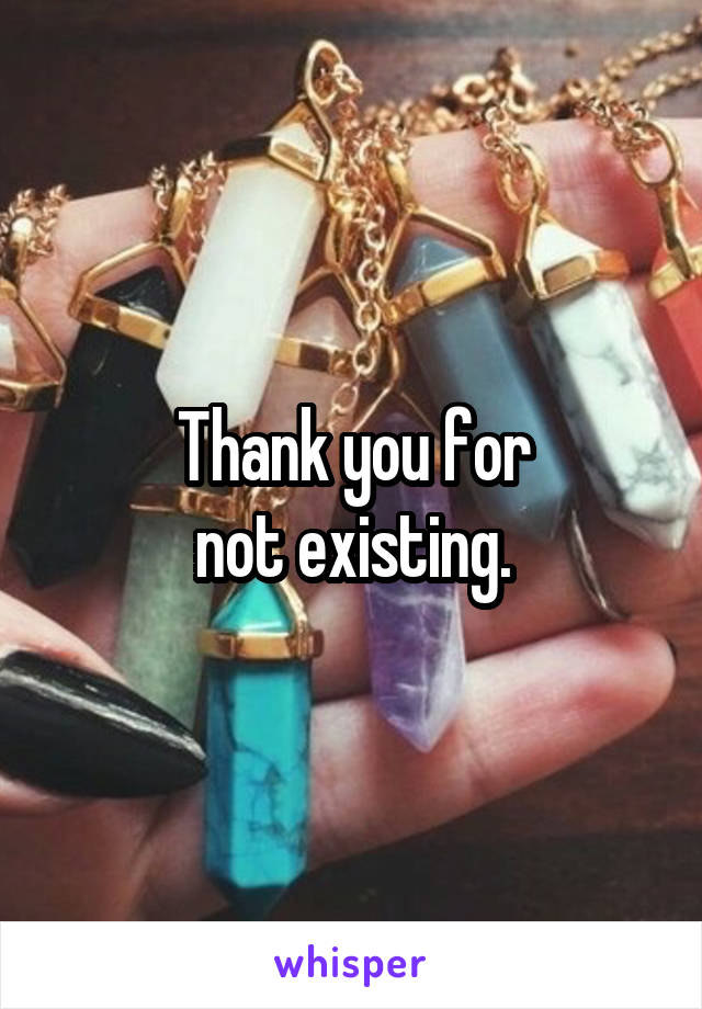 Thank you for
not existing.