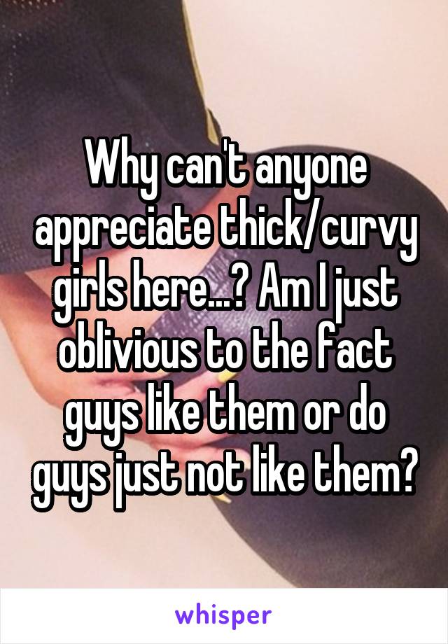 Why can't anyone appreciate thick/curvy girls here...? Am I just oblivious to the fact guys like them or do guys just not like them?