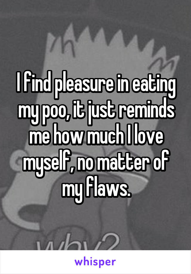 I find pleasure in eating my poo, it just reminds me how much I love myself, no matter of my flaws.