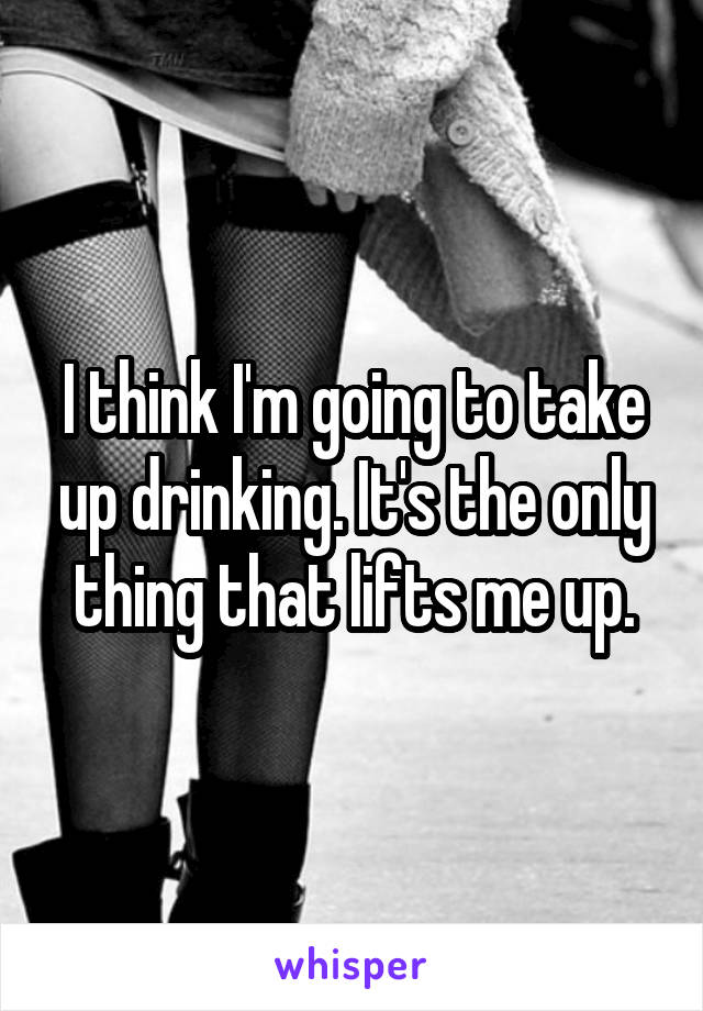 I think I'm going to take up drinking. It's the only thing that lifts me up.