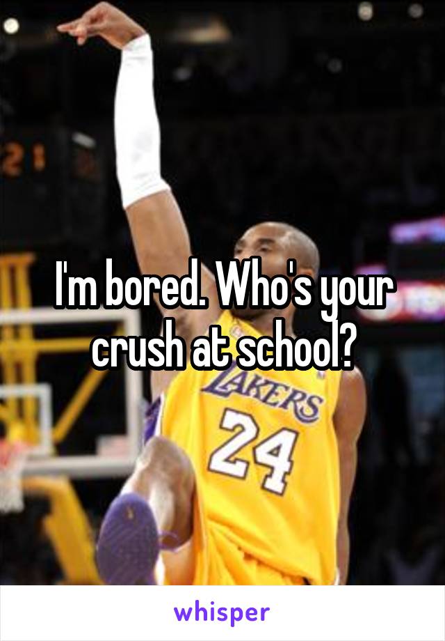 I'm bored. Who's your crush at school?