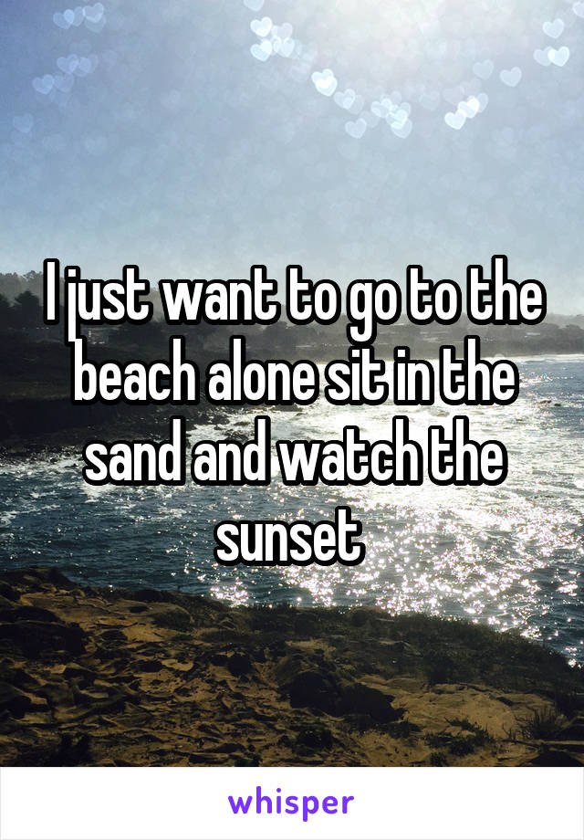 I just want to go to the beach alone sit in the sand and watch the sunset 