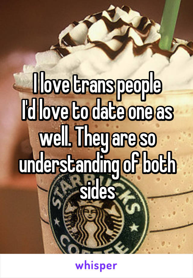 I love trans people
I'd love to date one as well. They are so understanding of both sides