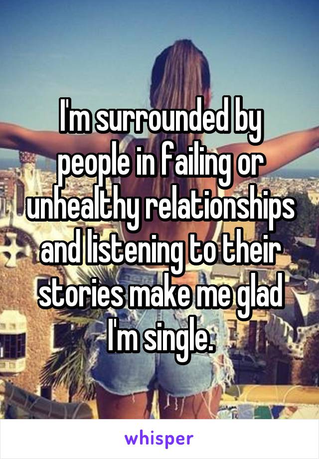 I'm surrounded by people in failing or unhealthy relationships and listening to their stories make me glad I'm single.