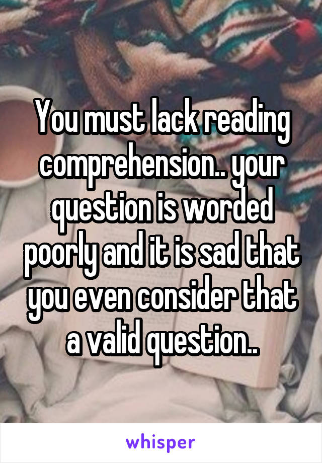 You must lack reading comprehension.. your question is worded poorly and it is sad that you even consider that a valid question..