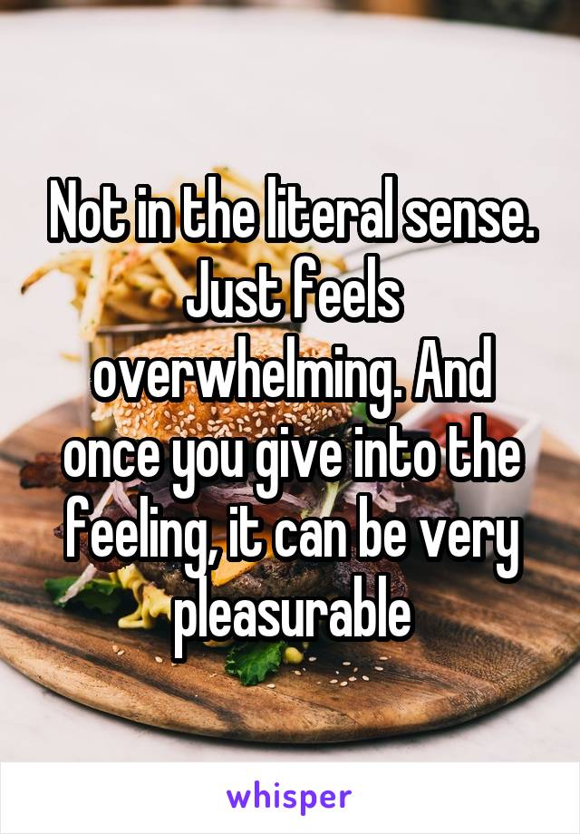 Not in the literal sense. Just feels overwhelming. And once you give into the feeling, it can be very pleasurable