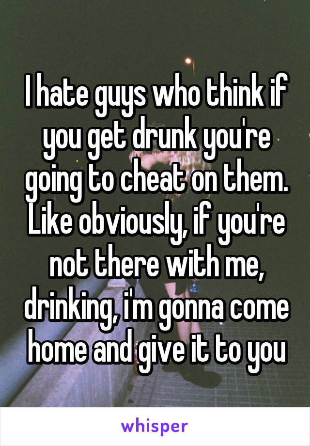 I hate guys who think if you get drunk you're going to cheat on them. Like obviously, if you're not there with me, drinking, i'm gonna come home and give it to you