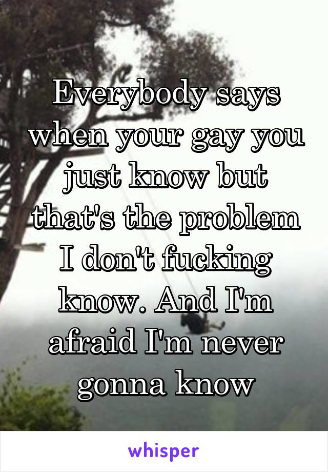 Everybody says when your gay you just know but that's the problem I don't fucking know. And I'm afraid I'm never gonna know