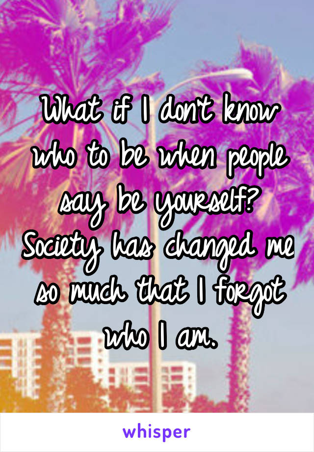 What if I don't know who to be when people say be yourself? Society has changed me so much that I forgot who I am.