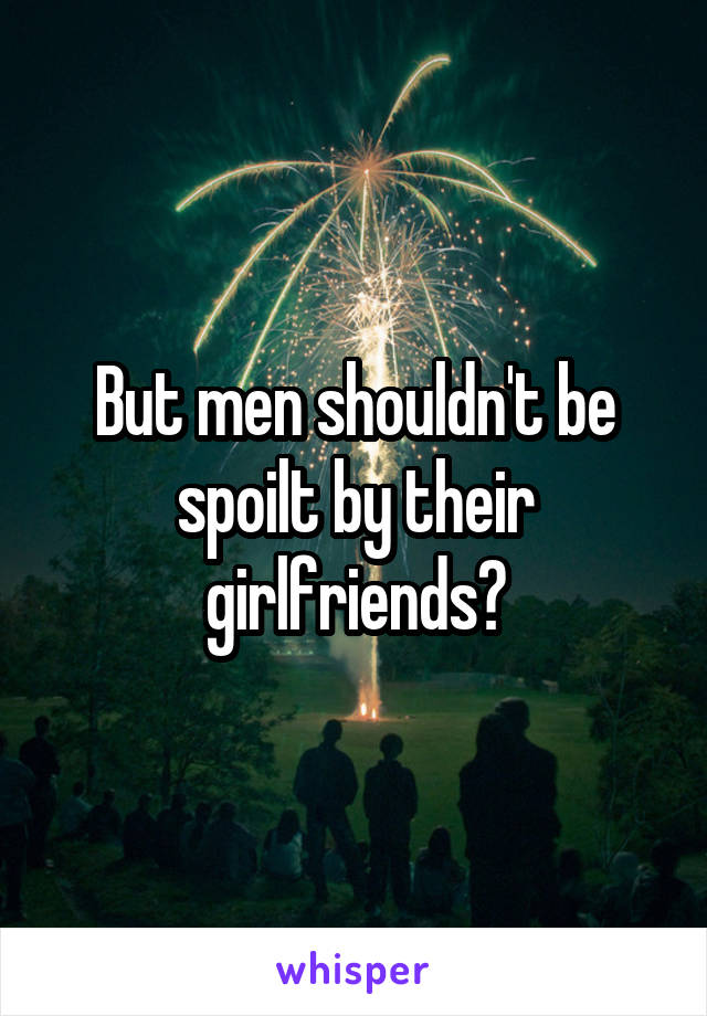 But men shouldn't be spoilt by their girlfriends?