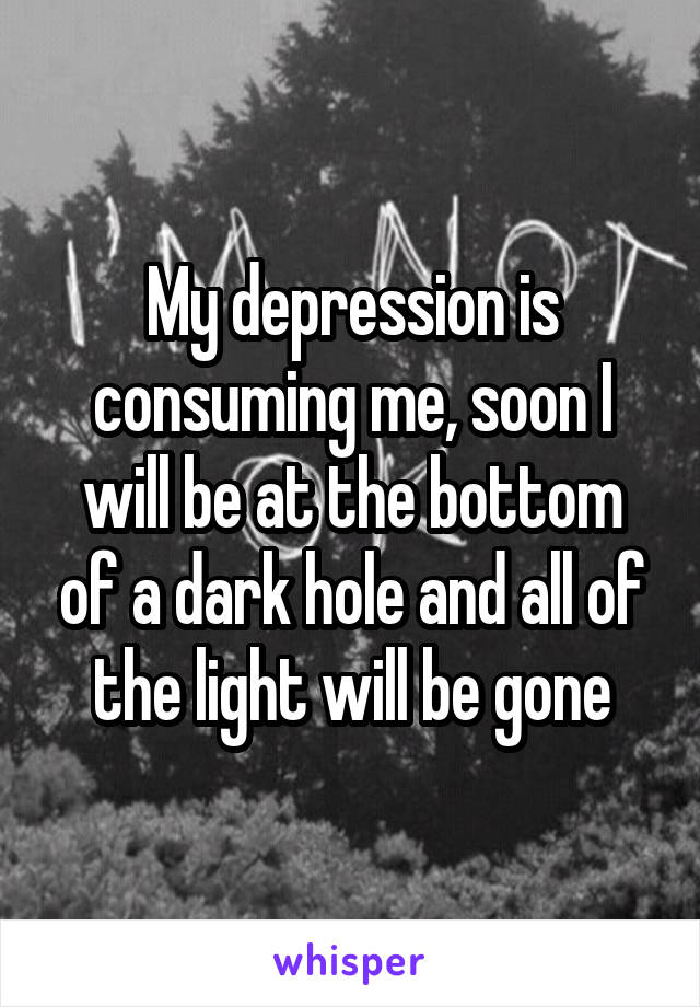 My depression is consuming me, soon I will be at the bottom of a dark hole and all of the light will be gone