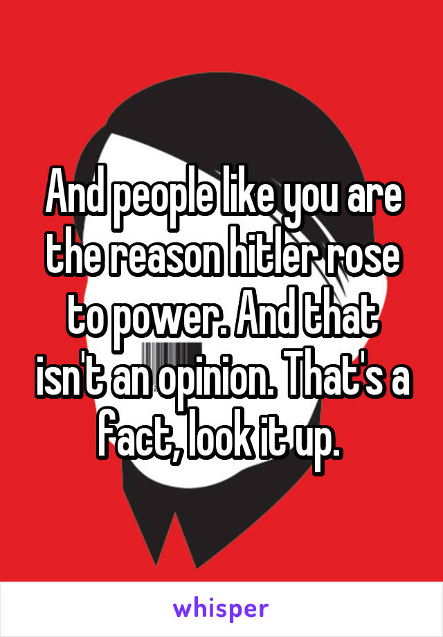 And people like you are the reason hitler rose to power. And that isn't an opinion. That's a fact, look it up. 