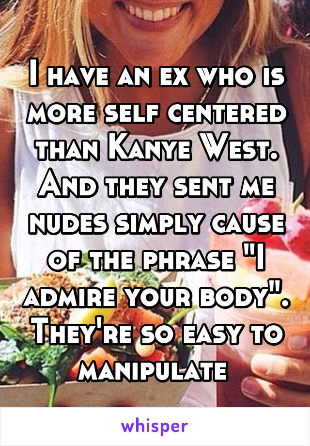 I have an ex who is more self centered than Kanye West. And they sent me nudes simply cause of the phrase "I admire your body". They're so easy to manipulate 