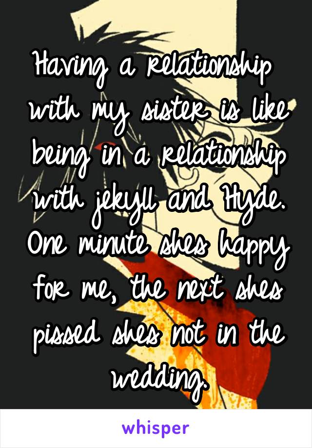 Having a relationship  with my sister is like being in a relationship with jekyll and Hyde. One minute shes happy for me, the next shes pissed shes not in the wedding.