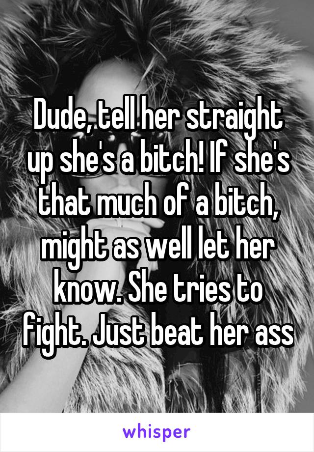 Dude, tell her straight up she's a bitch! If she's that much of a bitch, might as well let her know. She tries to fight. Just beat her ass