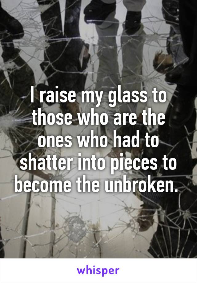 I raise my glass to those who are the ones who had to shatter into pieces to become the unbroken. 