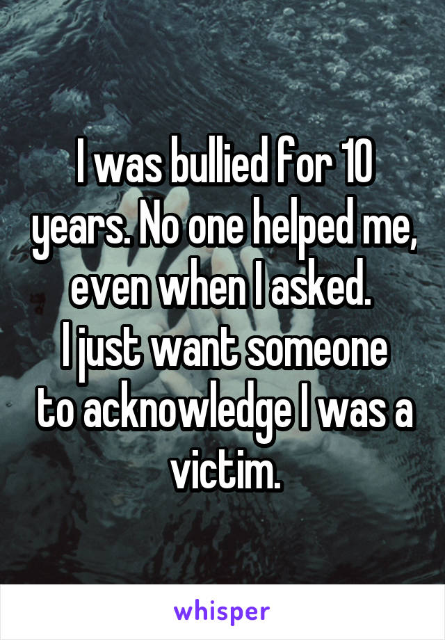 I was bullied for 10 years. No one helped me, even when I asked. 
I just want someone to acknowledge I was a victim.