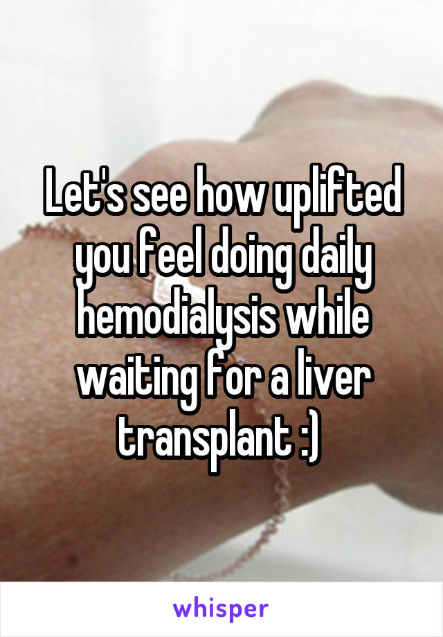 Let's see how uplifted you feel doing daily hemodialysis while waiting for a liver transplant :) 