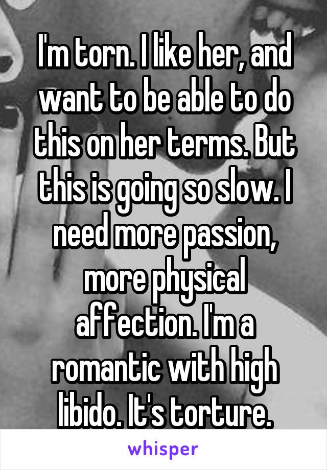 I'm torn. I like her, and want to be able to do this on her terms. But this is going so slow. I need more passion, more physical affection. I'm a romantic with high libido. It's torture.