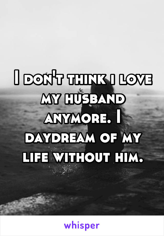 I don't think i love my husband anymore. I daydream of my life without him.