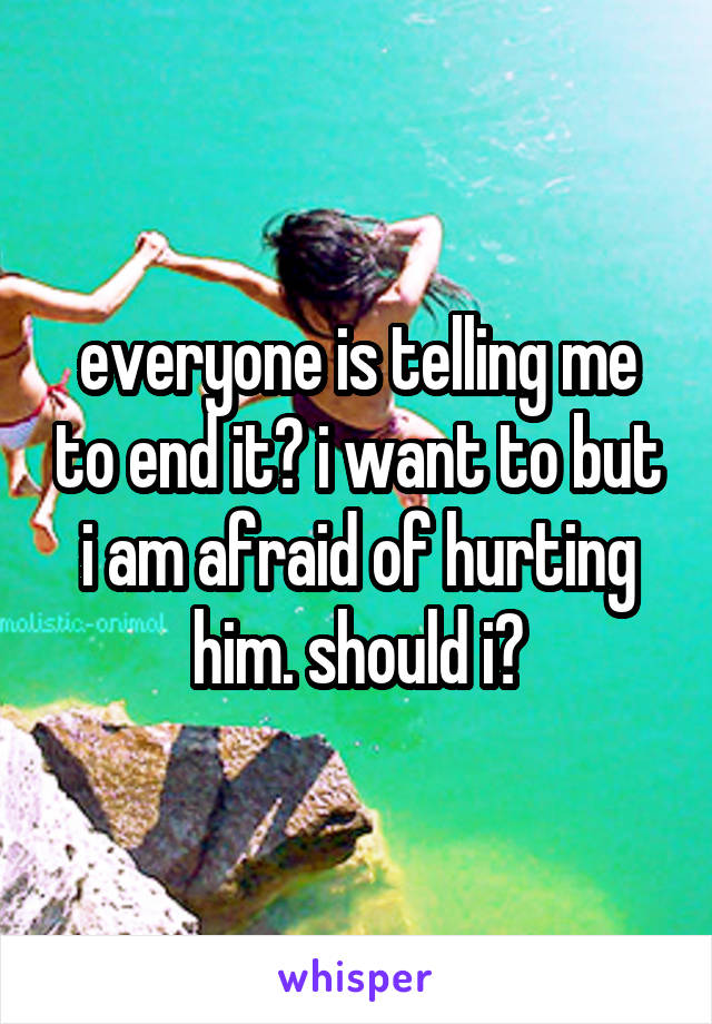 everyone is telling me to end it? i want to but i am afraid of hurting him. should i?