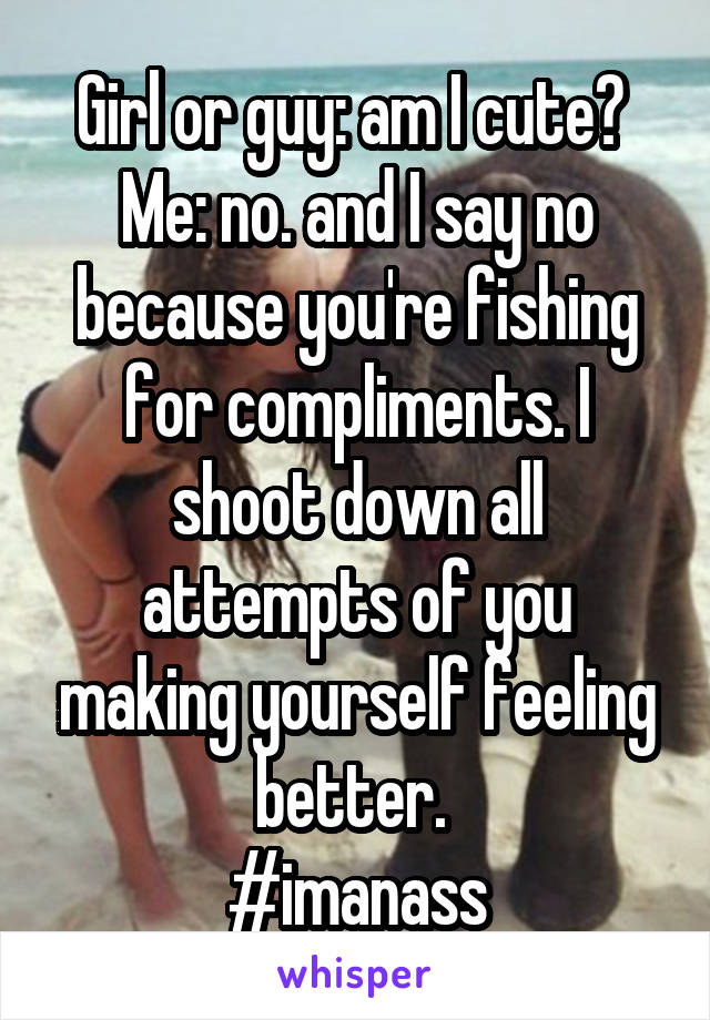 Girl or guy: am I cute? 
Me: no. and I say no because you're fishing for compliments. I shoot down all attempts of you making yourself feeling better. 
#imanass