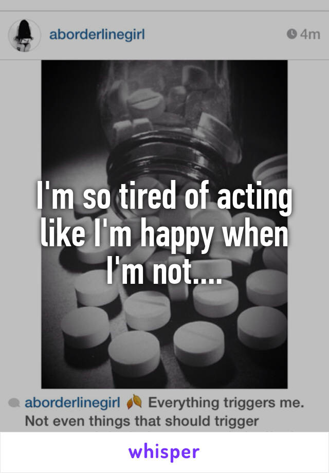 I'm so tired of acting like I'm happy when I'm not....