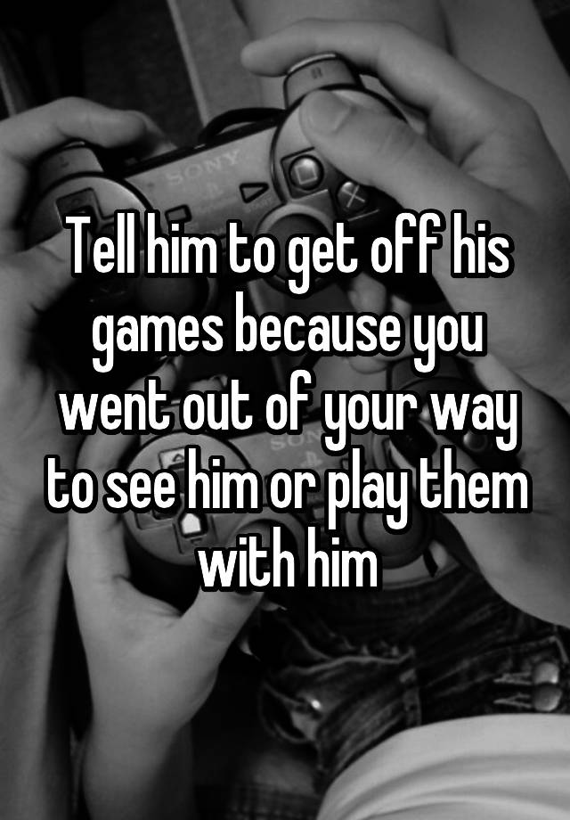 tell-him-to-get-off-his-games-because-you-went-out-of-your-way-to-see