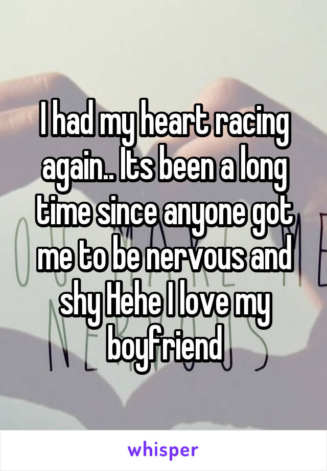 I had my heart racing again.. Its been a long time since anyone got me to be nervous and shy Hehe I love my boyfriend