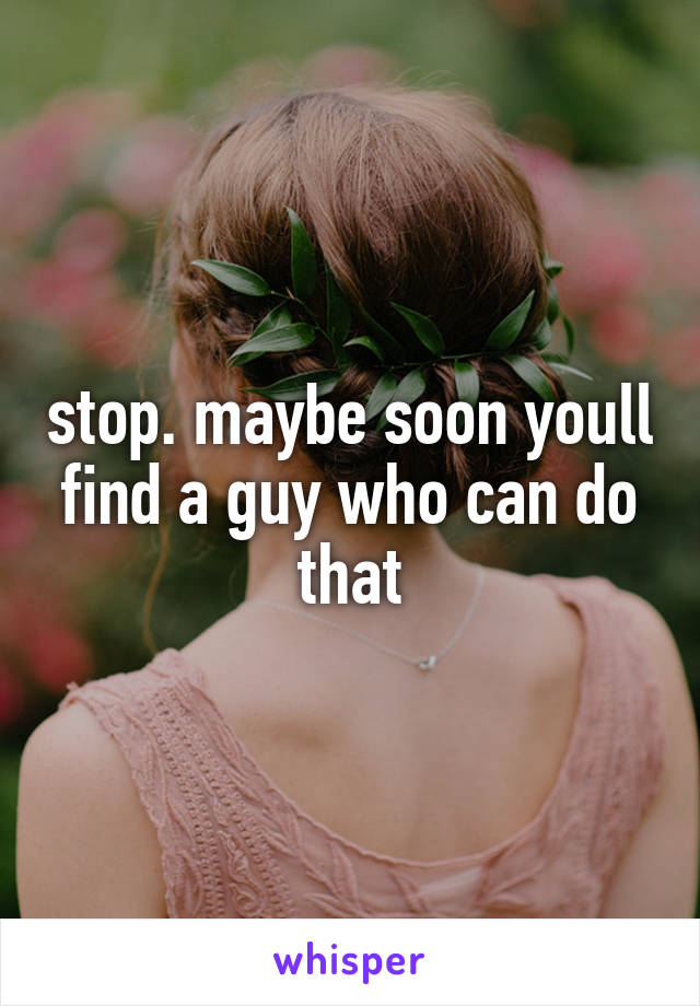 stop. maybe soon youll find a guy who can do that