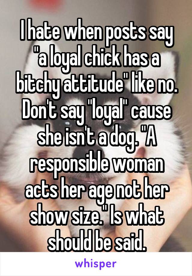 I hate when posts say "a loyal chick has a bitchy attitude" like no. Don't say "loyal" cause she isn't a dog. "A responsible woman acts her age not her show size." Is what should be said.